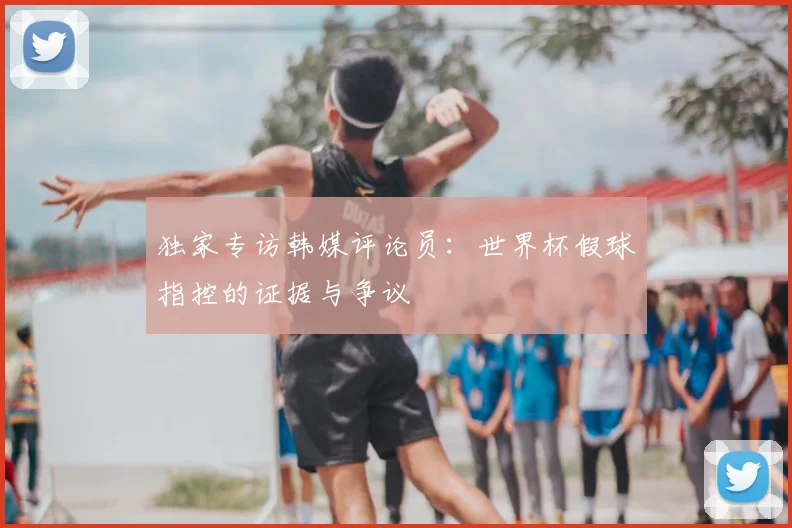 独家专访韩媒评论员：世界杯假球指控的证据与争议