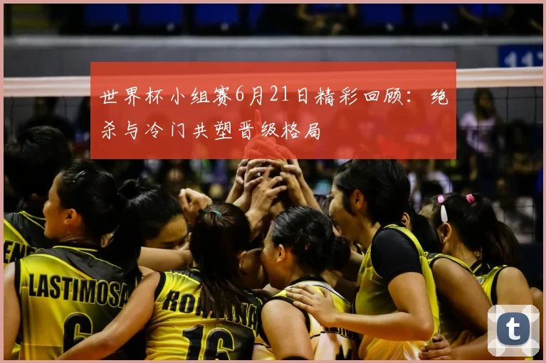 世界杯小组赛6月21日精彩回顾：绝杀与冷门共塑晋级格局