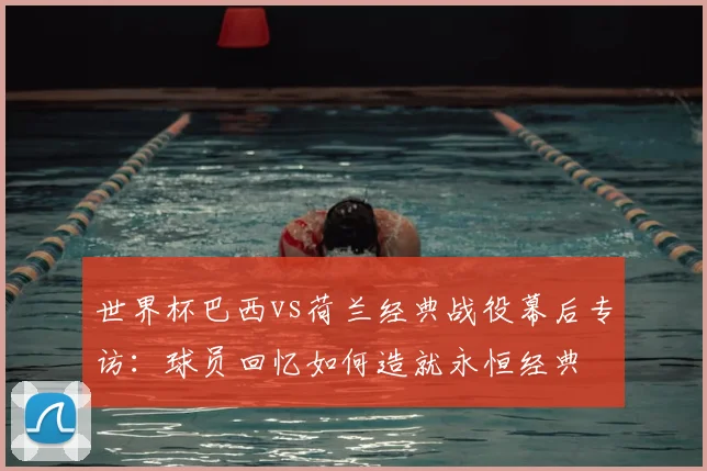 世界杯巴西vs荷兰经典战役幕后专访：球员回忆如何造就永恒经典