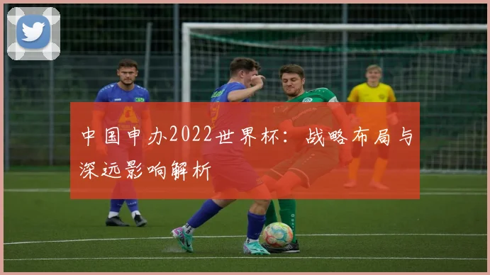 中国申办2022世界杯:战略布局与深远影响解析