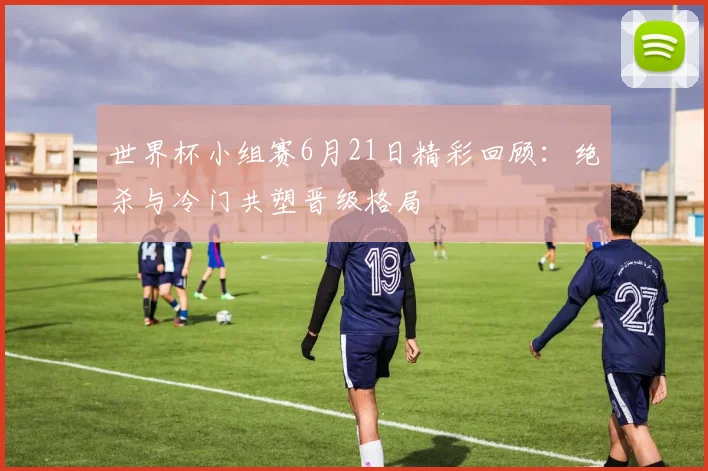 世界杯小组赛6月21日精彩回顾：绝杀与冷门共塑晋级格局