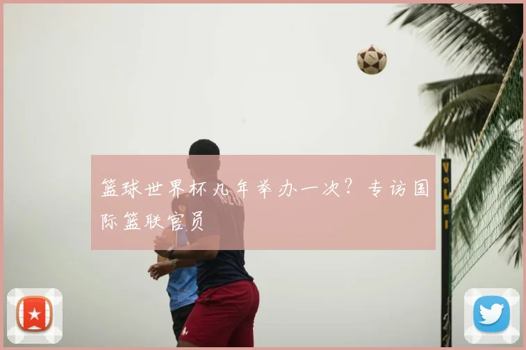 篮球世界杯几年举办一次?专访国际篮联官员