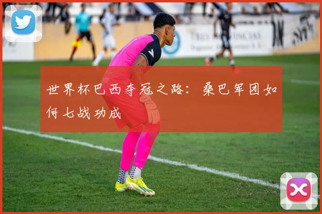 世界杯巴西夺冠之路：桑巴军团如何七战功成