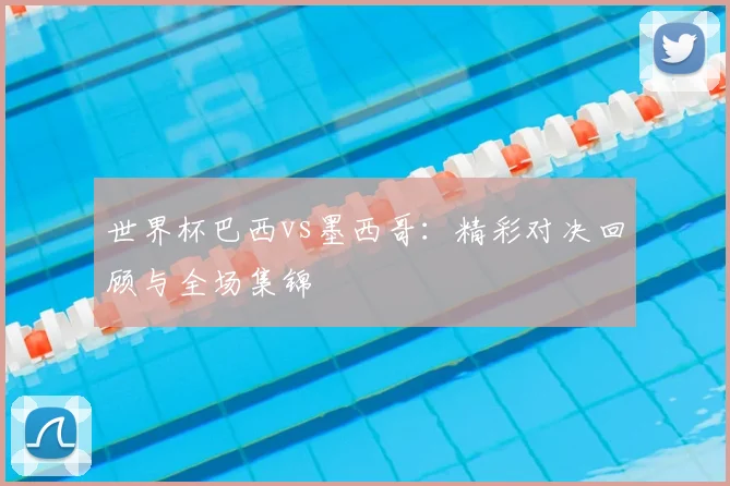 世界杯巴西vs墨西哥：精彩对决回顾与全场集锦