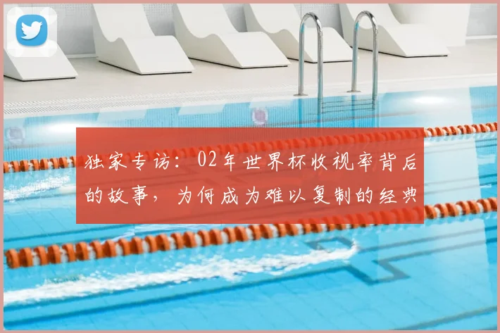 独家专访：02年世界杯收视率背后的故事，为何成为难以复制的经典？