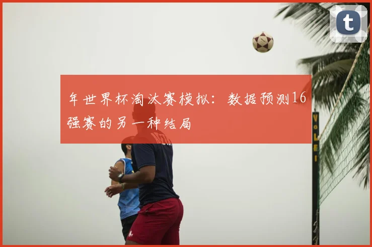年世界杯淘汰赛模拟：数据预测16强赛的另一种结局