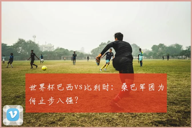 世界杯巴西vs比利时：桑巴军团为何止步八强？