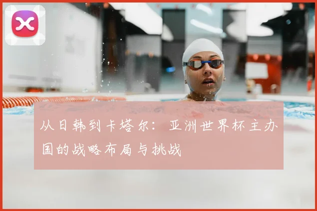 从日韩到卡塔尔:亚洲世界杯主办国的战略布局与挑战