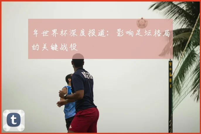 年世界杯深度报道：影响足坛格局的关键战役