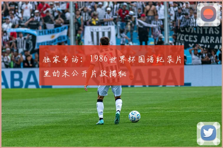 独家专访：1986世界杯国语纪录片里的未公开片段揭秘