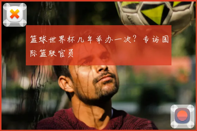 篮球世界杯几年举办一次?专访国际篮联官员