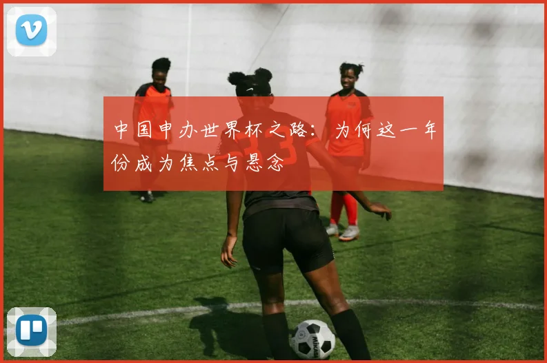 中国申办世界杯之路:为何这一年份成为焦点与悬念